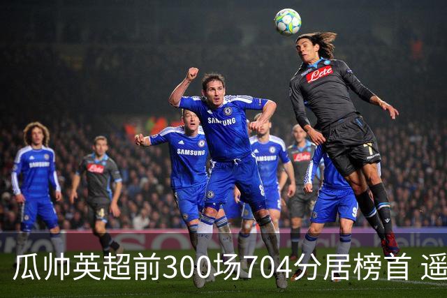 瓜帅英超前300场704分居榜首 遥遥领先第2名穆帅